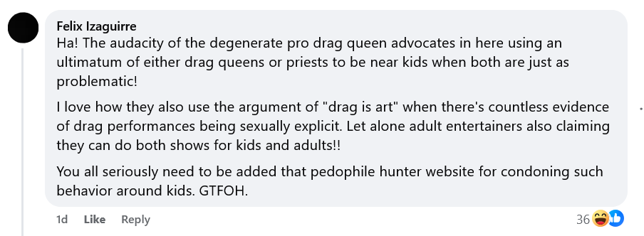 Felix Izaguirre
Ha! The audacity of the degenerate pro drag queen advocates in here using an ultimatum of either drag queens or priests to be near kids when both are just as problematic!
I love how they also use the argument of "drag is art" when there's countless evidence of drag performances being sexually explicit. Let alone adult entertainers also claiming they can do both shows for kids and adults!!
You all seriously need to be added that pedophile hunter website for condoning such behavior around kids. GTFOH.